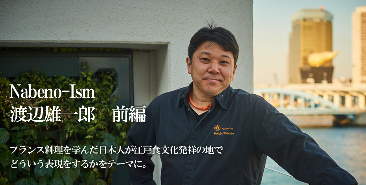 渡辺 雄一郎 Nabeno‐Ism フランス料理を学んだ日本人が江戸食文化発祥の地で どういう表現をするかをテーマに。