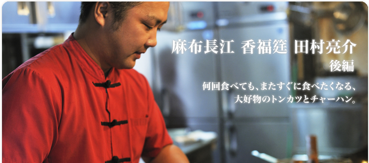 田村 亮介 / 麻布長江 香福筳 何回食べても、またすぐに食べたくなる、 大好物のトンカツとチャーハン。