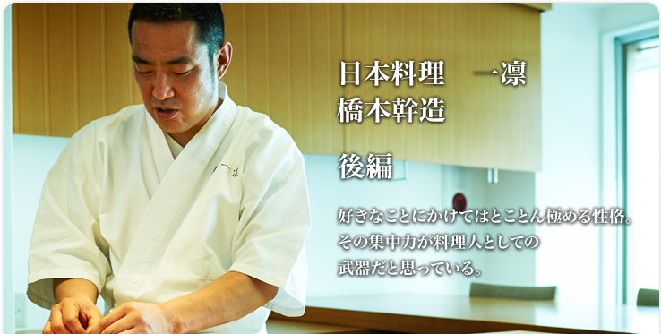 橋本 幹造 一凛 好きなことにかけてはとことん極める性格。その集中力が料理人としての武器だと思っている。