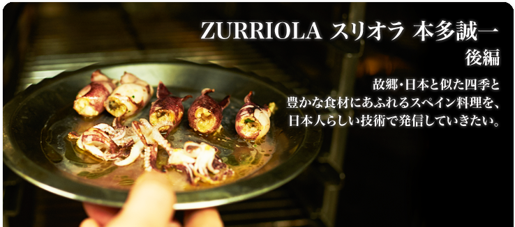 本多 誠一 ZURRIOLA / スリオラ 故郷・日本と似た四季と豊かな食材にあふれるスペイン料理を、 日本人らしい技術で発信していきたい。